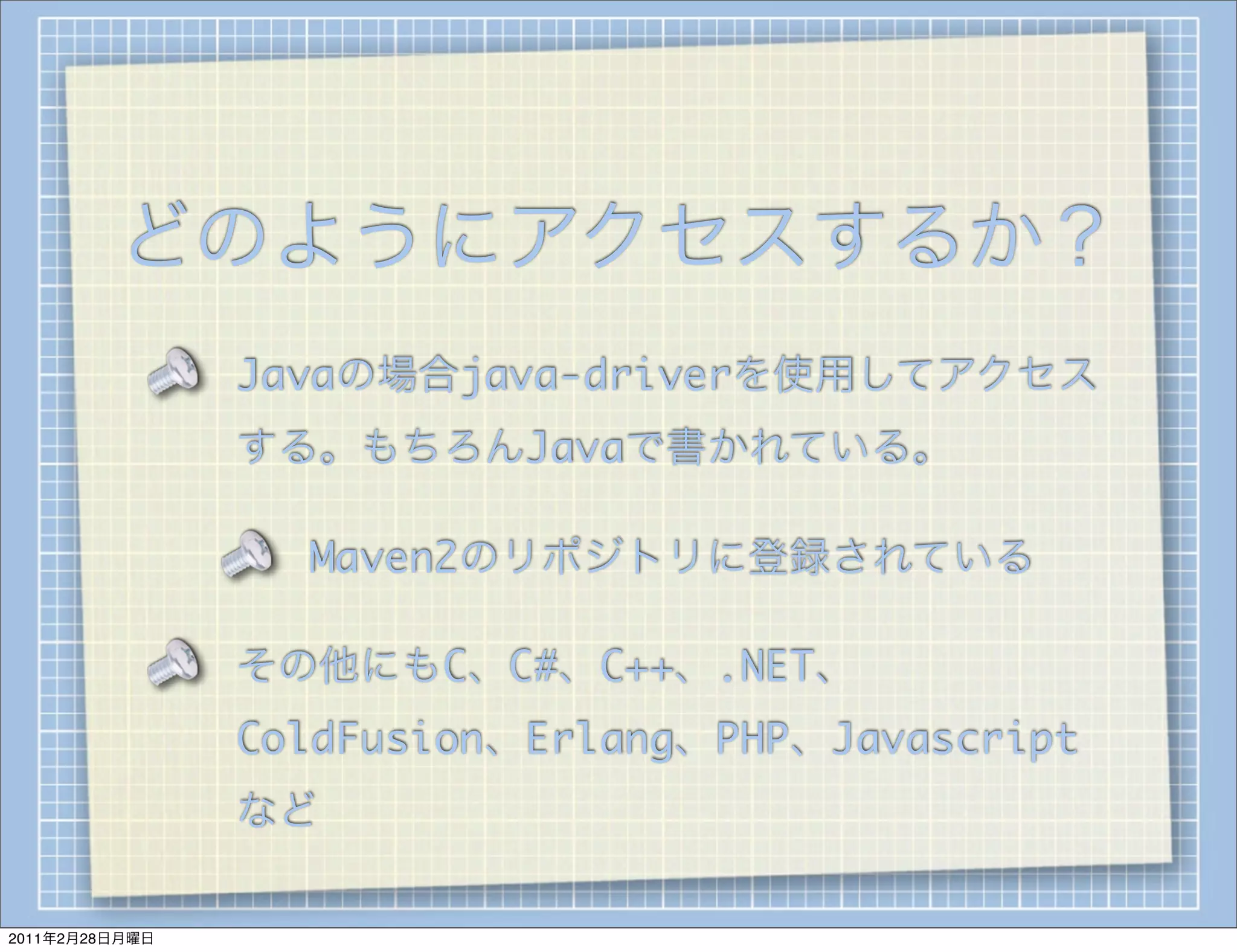 どのようにアクセスするか？
                Javaの場合java-driverを使用してアクセス
                する。もちろんJavaで書かれている。

                  Maven2のリポジトリに登録されている

                その他にもC、C#、C++、.NET、
                ColdFusion、Erlang、PHP、Javascript
                など

2011年2月28日月曜日
 