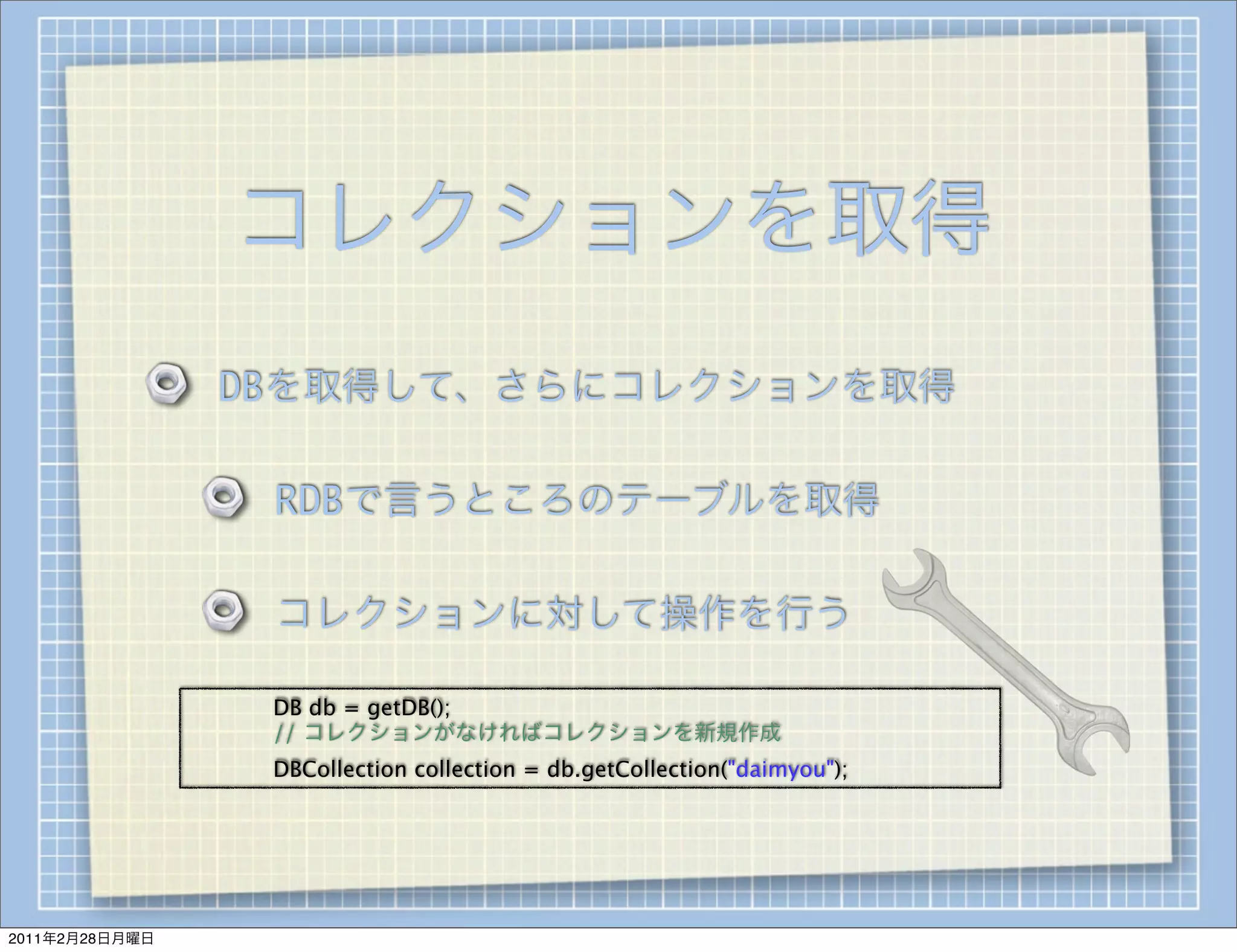 コレクションを取得
                    DBを取得して、さらにコレクションを取得

                        RDBで言うところのテーブルを取得

                        コレクションに対して操作を行う

                
   
   DB db = getDB();
                
   
   // コレクションがなければコレクションを新規作成
                
   
   DBCollection collection = db.getCollection("daimyou");




2011年2月28日月曜日
 