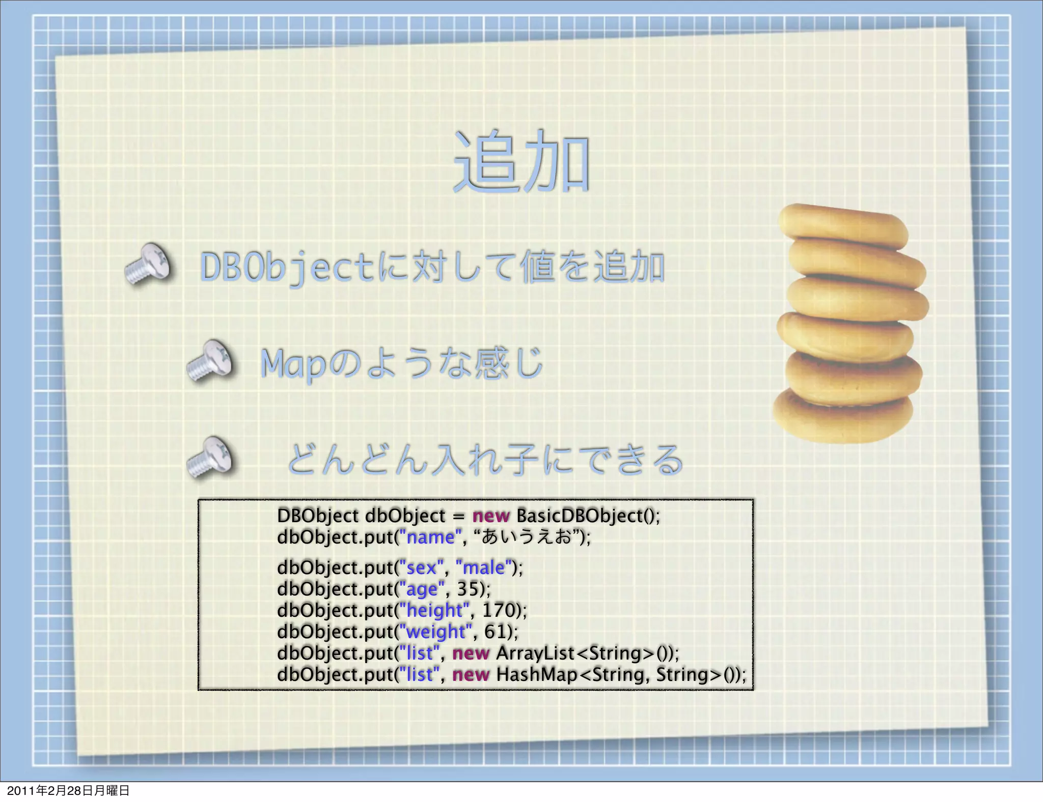 追加
                DBObjectに対して値を追加

                        Mapのような感じ

                        どんどん入れ子にできる
                
   
   DBObject dbObject = new BasicDBObject();
                
   
   dbObject.put("name", “あいうえお”);
                
   
   dbObject.put("sex", "male");
                
   
   dbObject.put("age", 35);
                
   
   dbObject.put("height", 170);
                
   
   dbObject.put("weight", 61);
                
   
   dbObject.put("list", new ArrayList<String>());
                
   
   dbObject.put("list", new HashMap<String, String>());




2011年2月28日月曜日
 