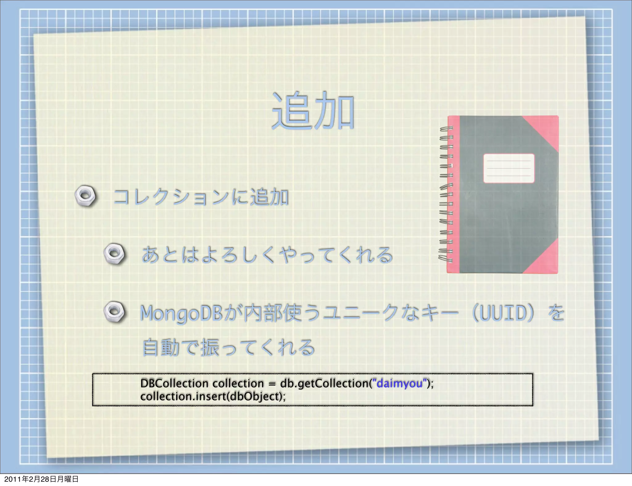 追加
                    コレクションに追加

                        あとはよろしくやってくれる

                        MongoDBが内部使うユニークなキー（UUID）を
                        自動で振ってくれる
                
   
   DBCollection collection = db.getCollection("daimyou");
                    
   collection.insert(dbObject);




2011年2月28日月曜日
 