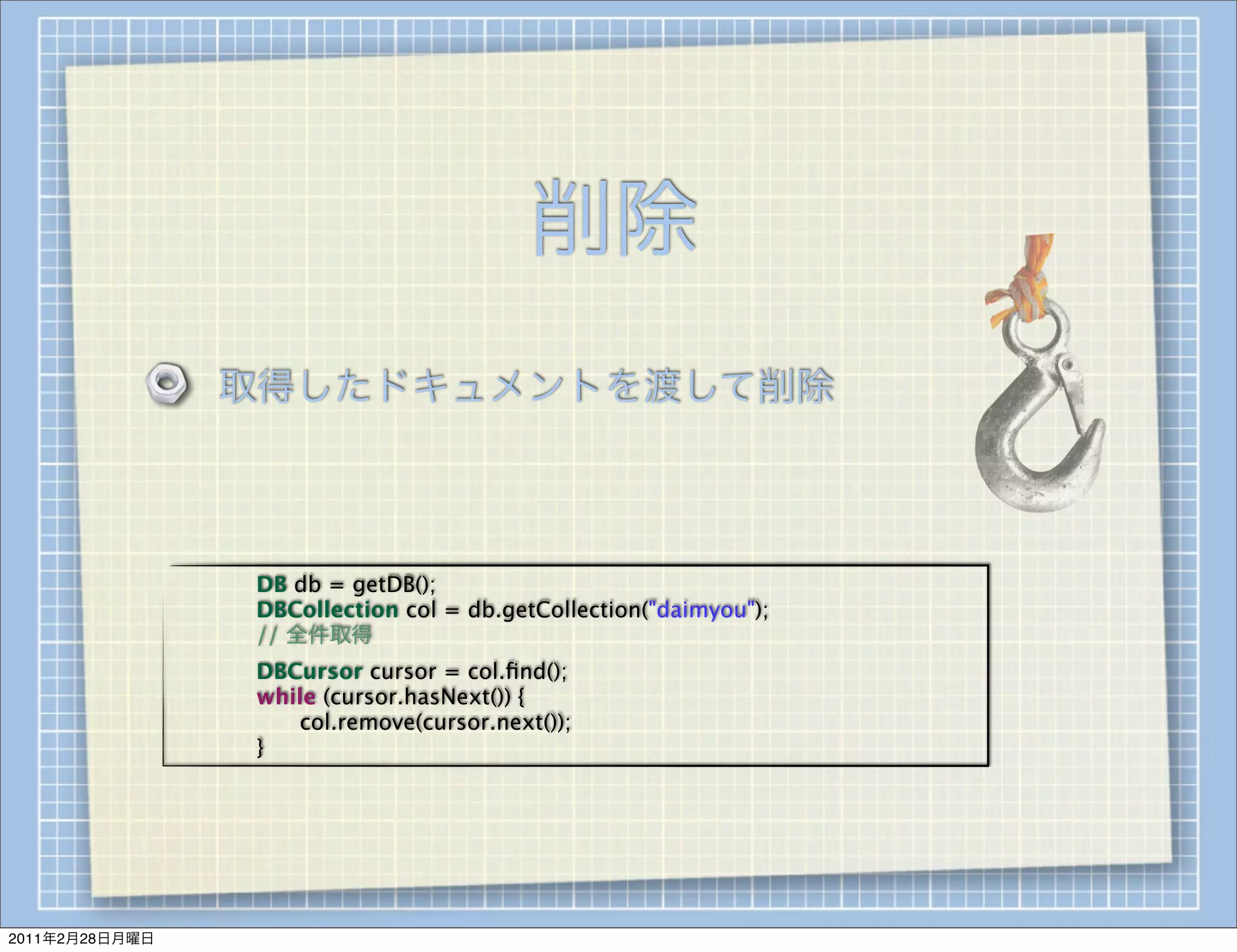 削除
                    取得したドキュメントを渡して削除



                
   
   DB db = getDB();
                
   
   DBCollection col = db.getCollection("daimyou");
                
   
   // 全件取得
                
   
   DBCursor cursor = col.ﬁnd();
                
   
   while (cursor.hasNext()) {
                
   
   
  col.remove(cursor.next());
                
   
   }




2011年2月28日月曜日
 