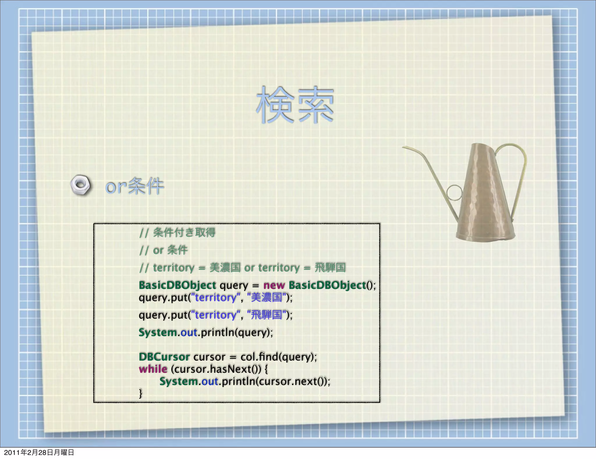 検索
                    or条件

                
   
   // 条件付き取得
                
   
   // or 条件
                
   
   // territory = 美濃国 or territory = 飛騨国
                
   
   BasicDBObject query = new BasicDBObject();
                
   
   query.put("territory", "美濃国");
                
   
   query.put("territory", "飛騨国");
                
   
   System.out.println(query);

                
   
   DBCursor cursor = col.ﬁnd(query);
                
   
   while (cursor.hasNext()) {
                
   
   
  System.out.println(cursor.next());
                
   
   }




2011年2月28日月曜日
 
