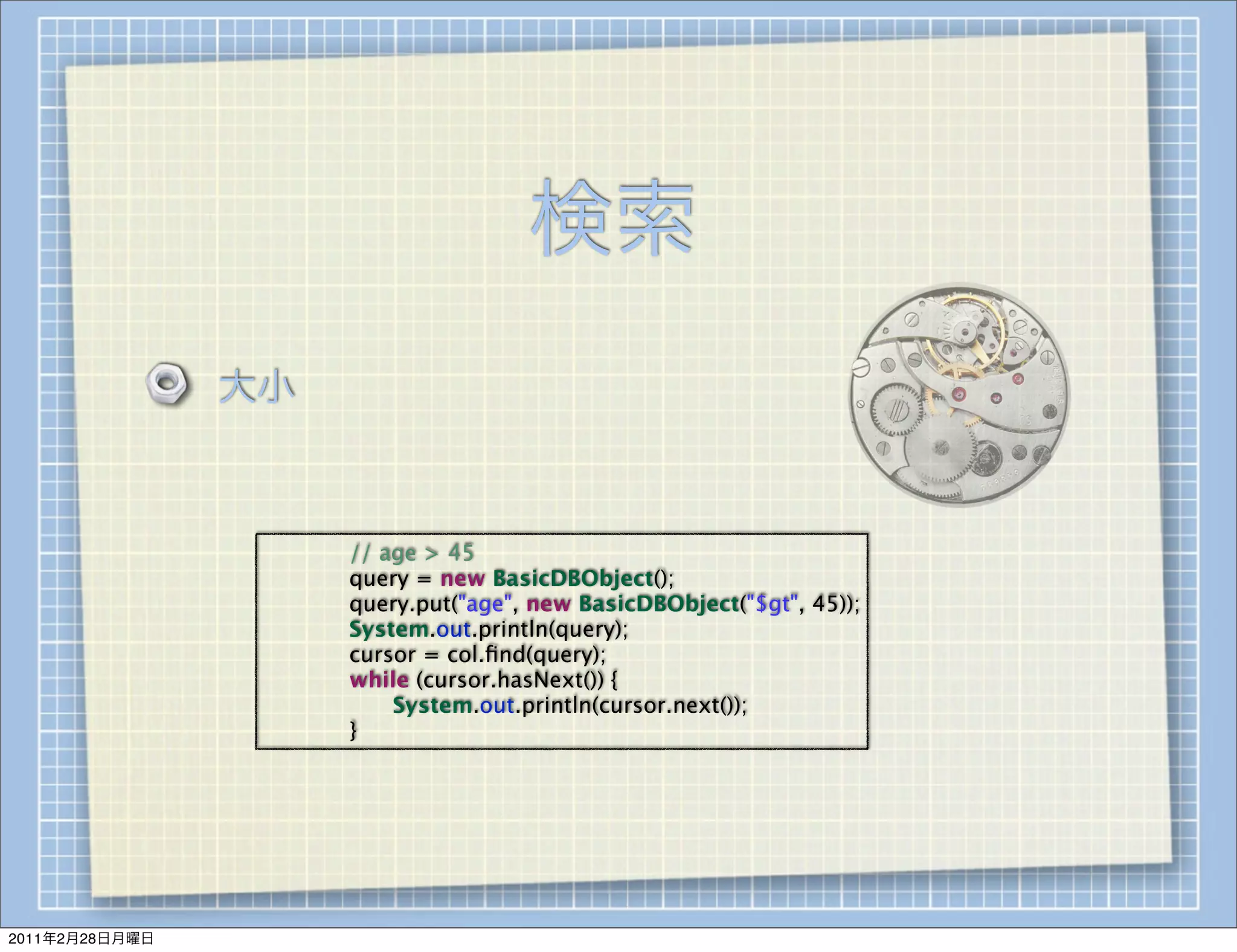 検索
                大小



                 
   
   // age > 45
                 
   
   query = new BasicDBObject();
                 
   
   query.put("age", new BasicDBObject("$gt", 45));
                 
   
   System.out.println(query);
                 
   
   cursor = col.ﬁnd(query);
                 
   
   while (cursor.hasNext()) {
                 
   
   
   System.out.println(cursor.next());
                 
   
   }




2011年2月28日月曜日
 