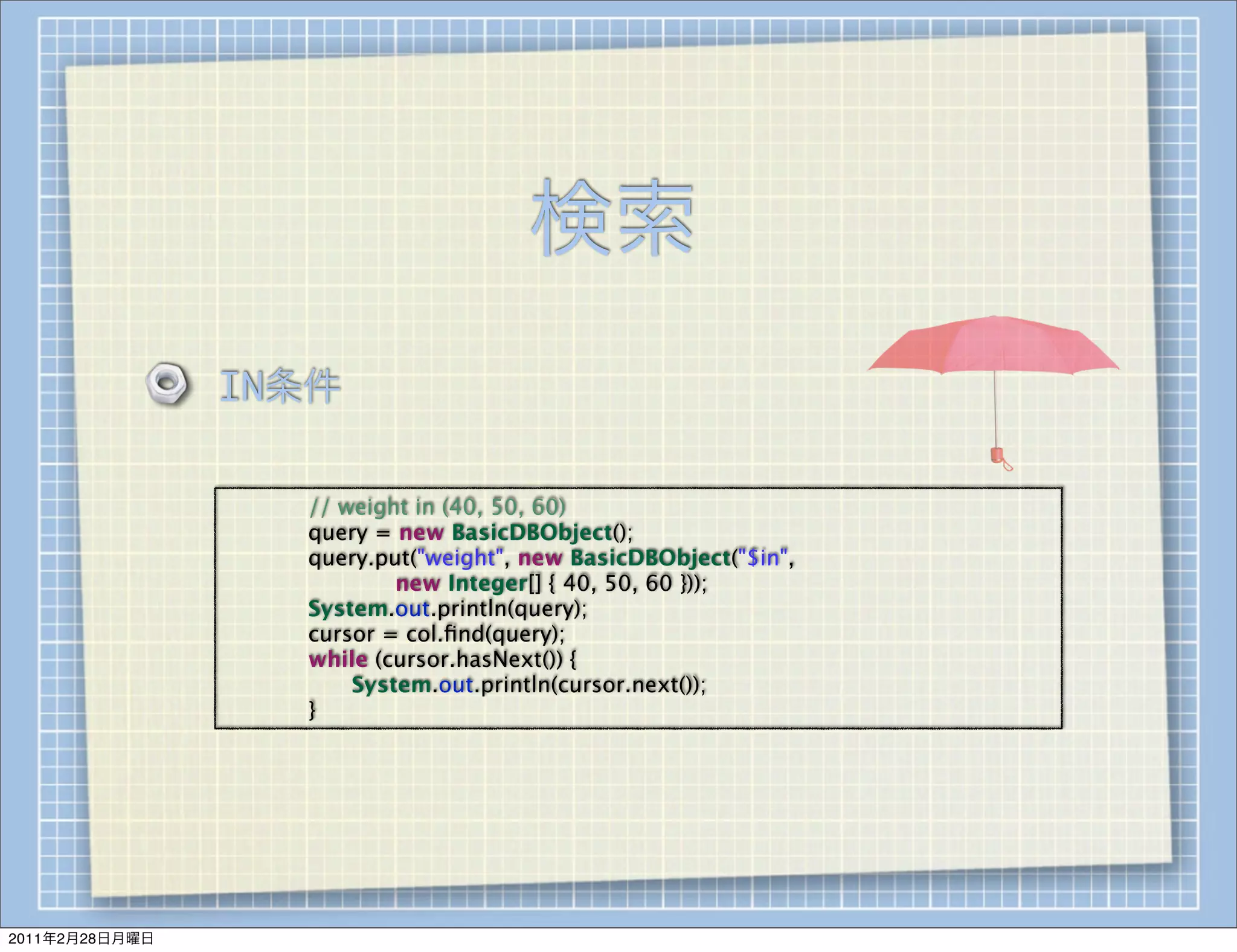 検索
                IN条件

                
   
   // weight in (40, 50, 60)
                
   
   query = new BasicDBObject();
                
   
   query.put("weight", new BasicDBObject("$in",
                
   
   
   
   new Integer[] { 40, 50, 60 }));
                
   
   System.out.println(query);
                
   
   cursor = col.ﬁnd(query);
                
   
   while (cursor.hasNext()) {
                
   
   
   System.out.println(cursor.next());
                
   
   }




2011年2月28日月曜日
 
