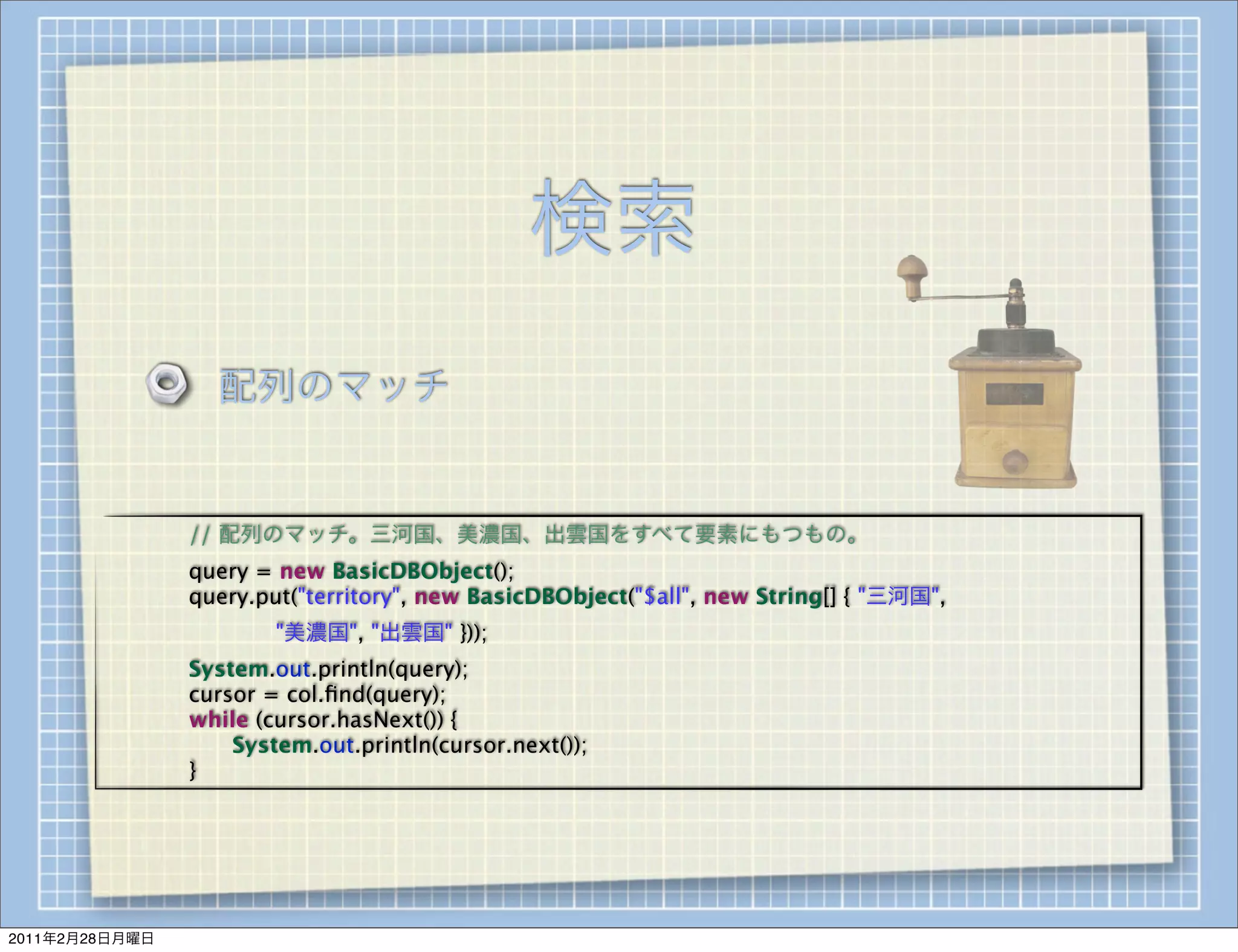 検索
                    配列のマッチ


        
   
   // 配列のマッチ。三河国、美濃国、出雲国をすべて要素にもつもの。
        
   
   query = new BasicDBObject();
        
   
   query.put("territory", new BasicDBObject("$all", new String[] { "三河国",
        
   
   
   
   "美濃国", "出雲国" }));
        
   
   System.out.println(query);
        
   
   cursor = col.ﬁnd(query);
        
   
   while (cursor.hasNext()) {
        
   
   
   System.out.println(cursor.next());
        
   
   }




2011年2月28日月曜日
 