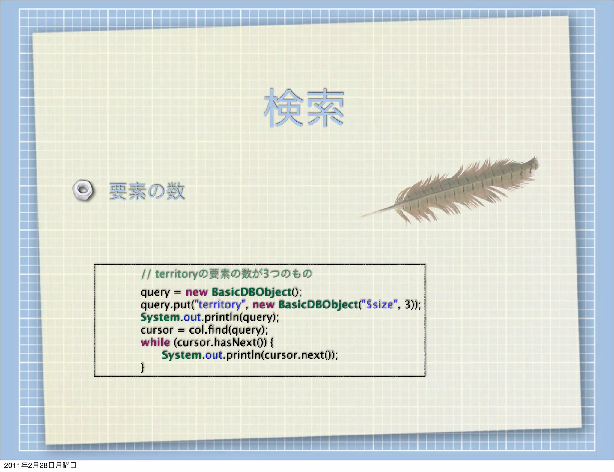 検索
                    要素の数



                
   
   // territoryの要素の数が3つのもの
                
   
   query = new BasicDBObject();
                
   
   query.put("territory", new BasicDBObject("$size", 3));
                
   
   System.out.println(query);
                
   
   cursor = col.ﬁnd(query);
                
   
   while (cursor.hasNext()) {
                
   
   
   System.out.println(cursor.next());
                
   
   }




2011年2月28日月曜日
 