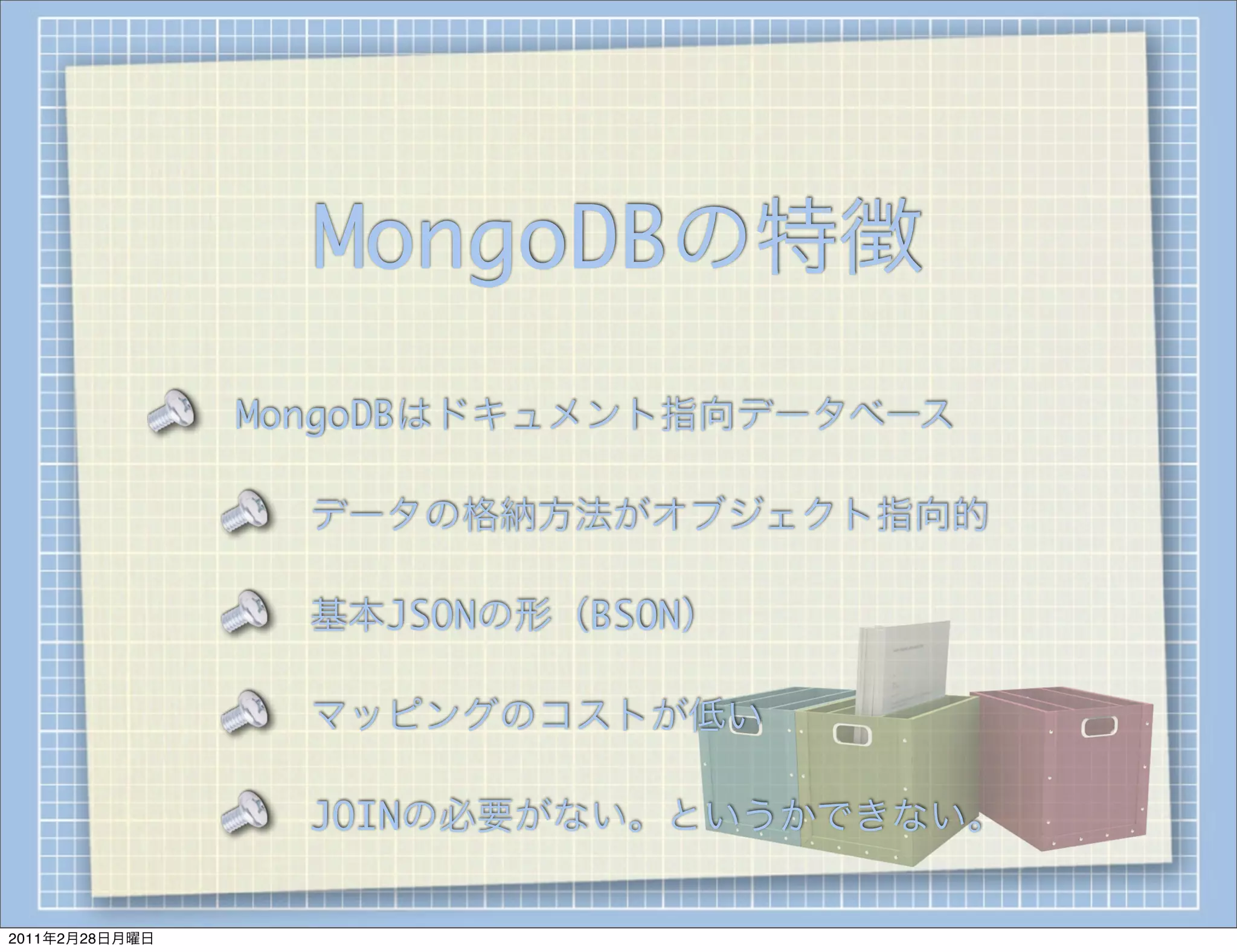 MongoDBの特徴
                MongoDBはドキュメント指向データベース

                  データの格納方法がオブジェクト指向的

                  基本JSONの形（BSON）

                  マッピングのコストが低い

                  JOINの必要がない。というかできない。


2011年2月28日月曜日
 