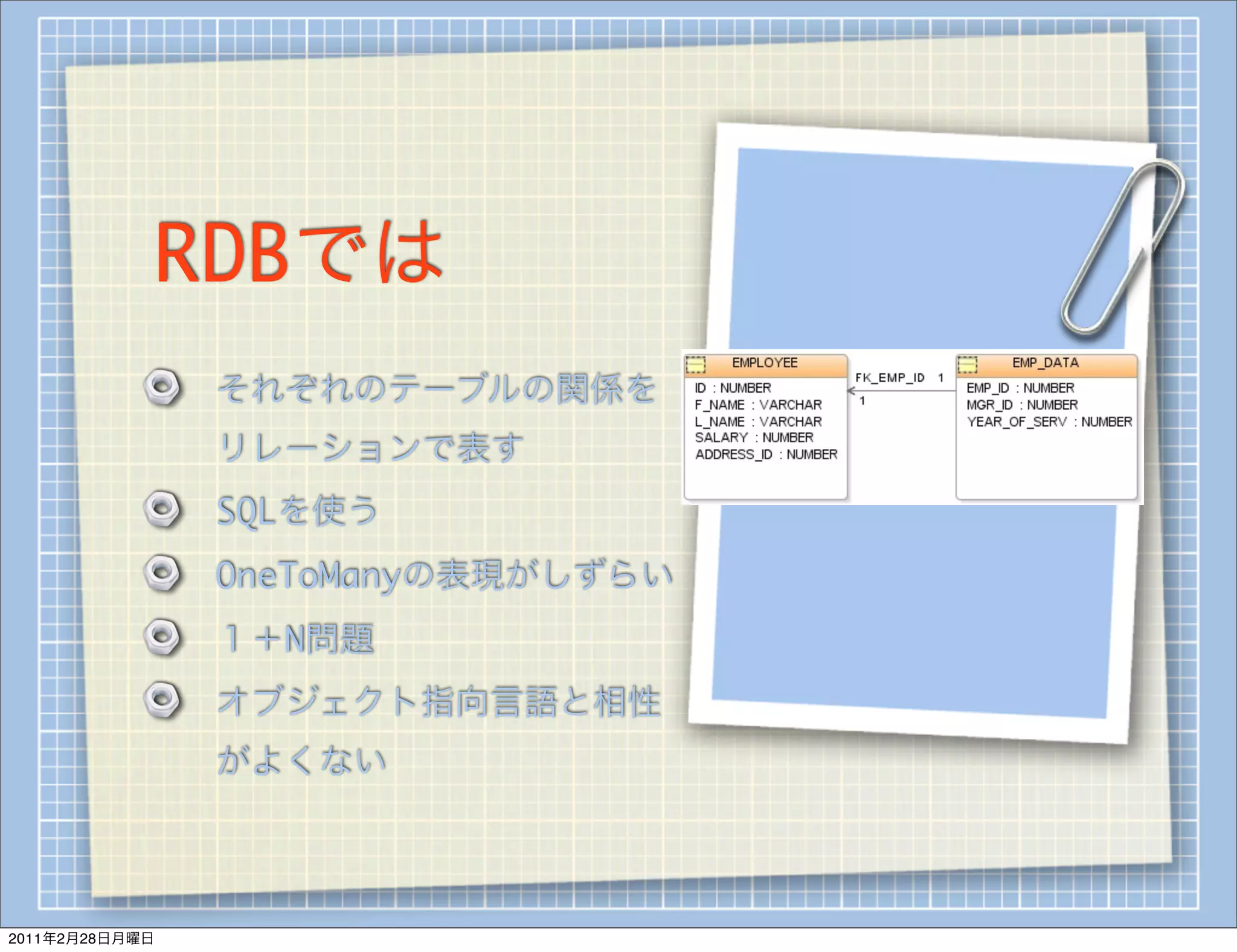 RDBでは
                それぞれのテーブルの関係を
                リレーションで表す
                SQLを使う
                OneToManyの表現がしずらい
                １＋N問題
                オブジェクト指向言語と相性
                がよくない



2011年2月28日月曜日
 
