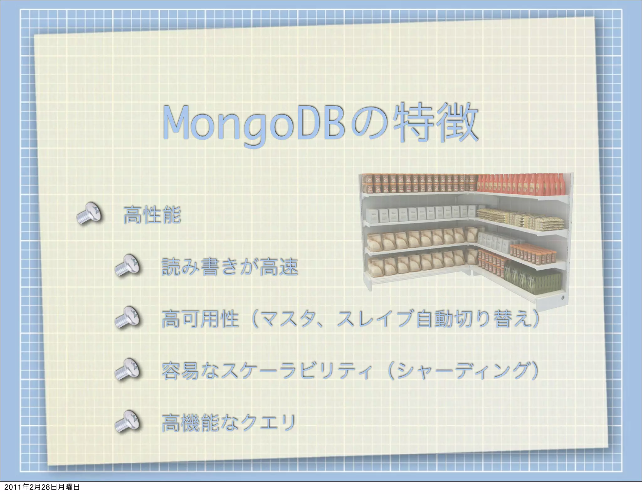 MongoDBの特徴
                高性能

                 読み書きが高速

                 高可用性（マスタ、スレイブ自動切り替え）

                 容易なスケーラビリティ（シャーディング）

                 高機能なクエリ


2011年2月28日月曜日
 