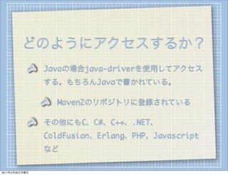 どのようにアクセスするか？
                Javaの場合java-driverを使用してアクセス
                する。もちろんJavaで書かれている。

                  Maven2のリポジトリに登録されている

                その他にもC、C#、C++、.NET、
                ColdFusion、Erlang、PHP、Javascript
                など

2011年2月28日月曜日
 