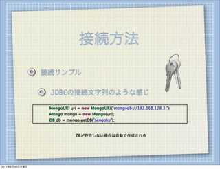 接続方法

                    接続サンプル

                        JDBCの接続文字列のような感じ

                
   
   MongoURI uri = new MongoURI("mongodb://192.168.128.3 ");
                
   
   Mongo mongo = new Mongo(uri);
                
   
   DB db = mongo.getDB("sengoku");



                                    DBが存在しない場合は自動で作成される




2011年2月28日月曜日
 