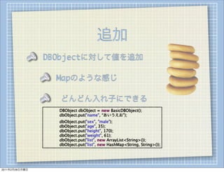 追加
                DBObjectに対して値を追加

                        Mapのような感じ

                        どんどん入れ子にできる
                
   
   DBObject dbObject = new BasicDBObject();
                
   
   dbObject.put("name", “あいうえお”);
                
   
   dbObject.put("sex", "male");
                
   
   dbObject.put("age", 35);
                
   
   dbObject.put("height", 170);
                
   
   dbObject.put("weight", 61);
                
   
   dbObject.put("list", new ArrayList<String>());
                
   
   dbObject.put("list", new HashMap<String, String>());




2011年2月28日月曜日
 
