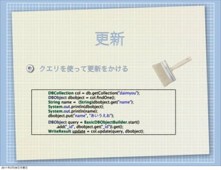 更新
                    クエリを使って更新をかける


                
   
   DBCollection col = db.getCollection("daimyou");
                
   
   DBObject dbobject = col.ﬁndOne();
                
   
   String name = (String)dbobject.get("name");
                
   
   System.out.println(dbobject);
                
   
   System.out.println(name);
                
   
   dbobject.put("name", "あいうえお");
                
   
   DBObject query = BasicDBObjectBuilder.start()
                            .add("_id", dbobject.get("_id")).get();
                
   
   WriteResult update = col.update(query, dbobject);




2011年2月28日月曜日
 