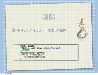 削除
                    取得したドキュメントを渡して削除



                
   
   DB db = getDB();
                
   
   DBCollection col = db.getCollection("daimyou");
                
   
   // 全件取得
                
   
   DBCursor cursor = col.ﬁnd();
                
   
   while (cursor.hasNext()) {
                
   
   
  col.remove(cursor.next());
                
   
   }




2011年2月28日月曜日
 