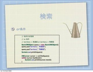 検索
                    or条件

                
   
   // 条件付き取得
                
   
   // or 条件
                
   
   // territory = 美濃国 or territory = 飛騨国
                
   
   BasicDBObject query = new BasicDBObject();
                
   
   query.put("territory", "美濃国");
                
   
   query.put("territory", "飛騨国");
                
   
   System.out.println(query);

                
   
   DBCursor cursor = col.ﬁnd(query);
                
   
   while (cursor.hasNext()) {
                
   
   
  System.out.println(cursor.next());
                
   
   }




2011年2月28日月曜日
 