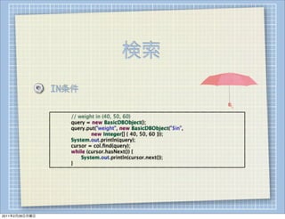 検索
                IN条件

                
   
   // weight in (40, 50, 60)
                
   
   query = new BasicDBObject();
                
   
   query.put("weight", new BasicDBObject("$in",
                
   
   
   
   new Integer[] { 40, 50, 60 }));
                
   
   System.out.println(query);
                
   
   cursor = col.ﬁnd(query);
                
   
   while (cursor.hasNext()) {
                
   
   
   System.out.println(cursor.next());
                
   
   }




2011年2月28日月曜日
 
