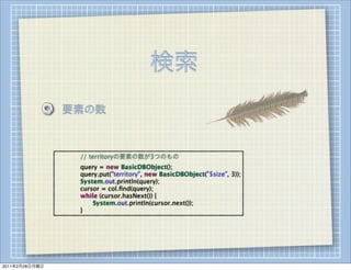 検索
                    要素の数



                
   
   // territoryの要素の数が3つのもの
                
   
   query = new BasicDBObject();
                
   
   query.put("territory", new BasicDBObject("$size", 3));
                
   
   System.out.println(query);
                
   
   cursor = col.ﬁnd(query);
                
   
   while (cursor.hasNext()) {
                
   
   
   System.out.println(cursor.next());
                
   
   }




2011年2月28日月曜日
 