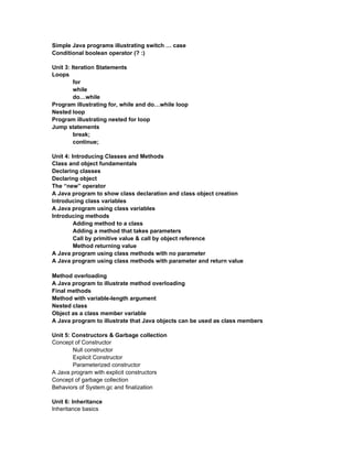 Simple Java programs illustrating switch … case
Conditional boolean operator (? :)

Unit 3: Iteration Statements
Loops
         for
         while
         do…while
Program illustrating for, while and do…while loop
Nested loop
Program illustrating nested for loop
Jump statements
         break;
         continue;

Unit 4: Introducing Classes and Methods
Class and object fundamentals
Declaring classes
Declaring object
The “new” operator
A Java program to show class declaration and class object creation
Introducing class variables
A Java program using class variables
Introducing methods
         Adding method to a class
         Adding a method that takes parameters
         Call by primitive value & call by object reference
         Method returning value
A Java program using class methods with no parameter
A Java program using class methods with parameter and return value

Method overloading
A Java program to illustrate method overloading
Final methods
Method with variable-length argument
Nested class
Object as a class member variable
A Java program to illustrate that Java objects can be used as class members

Unit 5: Constructors & Garbage collection
Concept of Constructor
        Null constructor
        Explicit Constructor
        Parameterized constructor
A Java program with explicit constructors
Concept of garbage collection
Behaviors of System.gc and finalization

Unit 6: Inheritance
Inheritance basics
 