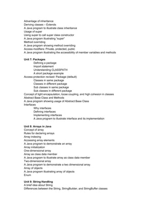 Advantage of inheritance
Deriving classes – Extends
A Java program to illustrate class inheritance
Usage of super
Using super to call super class constructor
A Java program illustrating “super”
Method overriding
A Java program showing method overriding
Access modifiers: Private, protected, public
A Java program illustrating the accessibility of member variables and methods

Unit 7: Packages
        Defining a package
        Import statement
        Understanding CLASSPATH
        A short package example
Access protection revised: Package (default)
        Classes in same package
        Classes in different package
        Sub classes in same package
        Sub classes in different package
Concept of tight encapsulation, loose coupling, and high cohesion in classes
Abstract Base Class and Methods
A Java program showing usage of Abstract Base Class
Interfaces
        Why interfaces
        Defining interfaces
        Implementing interfaces
        A Java program to illustrate interface and its implementation

Unit 8: Arrays in Java
Concept of array
Rules for declaring arrays
Array indexing
Accessing array elements
A Java program to demonstrate an array
Array initialization
One-dimensional array
Array as class data member
A Java program to illustrate array as class data member
Two-dimensional array
A Java program to demonstrate a two dimensional array.
Array of objects
A Java program illustrating array of objects
Enum

Unit 9: String Handling
A brief idea about String
Differences between the String, StringBuilder, and StringBuffer classes
 