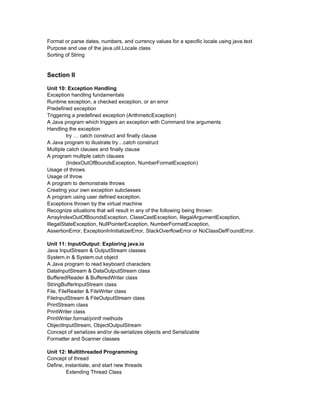Format or parse dates, numbers, and currency values for a specific locale using java.text
Purpose and use of the java.util.Locale class
Sorting of String


Section II

Unit 10: Exception Handling
Exception handling fundamentals
Runtime exception, a checked exception, or an error
Predefined exception
Triggering a predefined exception (ArithmeticException)
A Java program which triggers an exception with Command line arguments
Handling the exception
         try … catch construct and finally clause
A Java program to illustrate try…catch construct
Multiple catch clauses and finally clause
A program multiple catch clauses
         (IndexOutOfBoundsException, NumberFormatException)
Usage of throws
Usage of throw
A program to demonstrate throws
Creating your own exception subclasses
A program using user defined exception.
Exceptions thrown by the virtual machine
Recognize situations that will result in any of the following being thrown:
ArrayIndexOutOfBoundsException, ClassCastException, IllegalArgumentException,
IllegalStateException, NullPointerException, NumberFormatException,
AssertionError, ExceptionInInitializerError, StackOverflowError or NoClassDefFoundError.

Unit 11: Input/Output: Exploring java.io
Java InputStream & OutputStream classes
System.in & System.out object
A Java program to read keyboard characters
DataInputStream & DataOutputStream class
BufferedReader & BufferedWriter class
StringBufferInputStream class
File, FileReader & FileWriter class
FileInputStream & FileOutputStream class
PrintStream class
PrintWriter class
PrintWriter.format/printf methods
ObjectInputStream, ObjectOutputStream
Concept of serializes and/or de-serializes objects and Serializable
Formatter and Scanner classes

Unit 12: Multithreaded Programming
Concept of thread
Define, instantiate, and start new threads
         Extending Thread Class
 