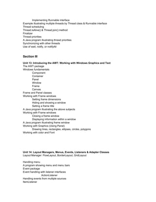 Implementing Runnable interface
Example illustrating multiple threads by Thread class & Runnable interface
Thread scheduling
Thread.isAlive() & Thread.join() method
Finalizer
Thread priorities
A Java program illustrating thread priorities
Synchronizing with other threads
Use of wait, notify, or notifyAll


Section III

Unit 13: Introducing the AWT: Working with Windows Graphics and Text
The AWT package
Windows fundamentals
        Component
        Container
        Panel
        Window
        Frame
        Canvas
Frame and Panel classes
Working with Frame windows
        Setting frame dimensions
        Hiding and showing a window
        Setting a frame title
A Java program illustrating the above subjects
Working with Frame windows
        Closing a frame window
        Displaying information within a window
A Java program illustrating frame window
Working with Graphics (Using Panel)
        Drawing lines, rectangles, ellipses, circles, polygons
Working with color and Font




Unit 14: Layout Managers, Menus, Events, Listeners & Adapter Classes
Layout Manager: FlowLayout, BorderLayout, GridLayout

Handling menu
A program showing menu and menu bars
Event package
Event handling with listener interfaces
               ActionListener
Handling events from multiple sources
ItemListener
 