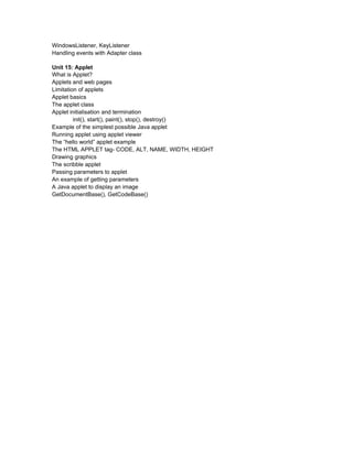 WindowsListener, KeyListener
Handling events with Adapter class

Unit 15: Applet
What is Applet?
Applets and web pages
Limitation of applets
Applet basics
The applet class
Applet initialisation and termination
         init(), start(), paint(), stop(), destroy()
Example of the simplest possible Java applet
Running applet using applet viewer
The “hello world” applet example
The HTML APPLET tag- CODE, ALT, NAME, WIDTH, HEIGHT
Drawing graphics
The scribble applet
Passing parameters to applet
An example of getting parameters
A Java applet to display an image
GetDocumentBase(), GetCodeBase()
 