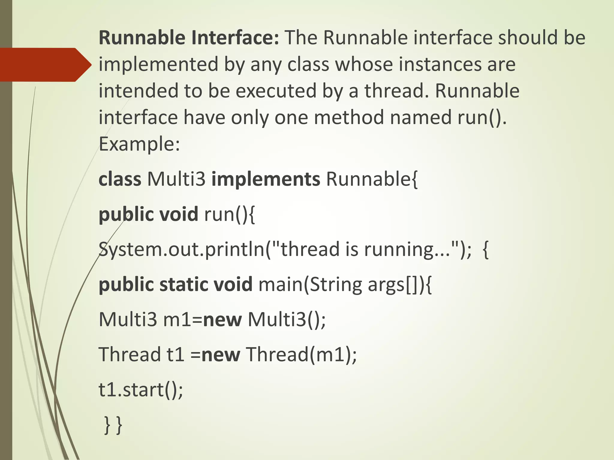 Runnable Interface: The Runnable interface should be
implemented by any class whose instances are
intended to be executed by a thread. Runnable
interface have only one method named run().
Example:
class Multi3 implements Runnable{
public void run(){
System.out.println("thread is running..."); {
public static void main(String args[]){
Multi3 m1=new Multi3();
Thread t1 =new Thread(m1);
t1.start();
} }
 