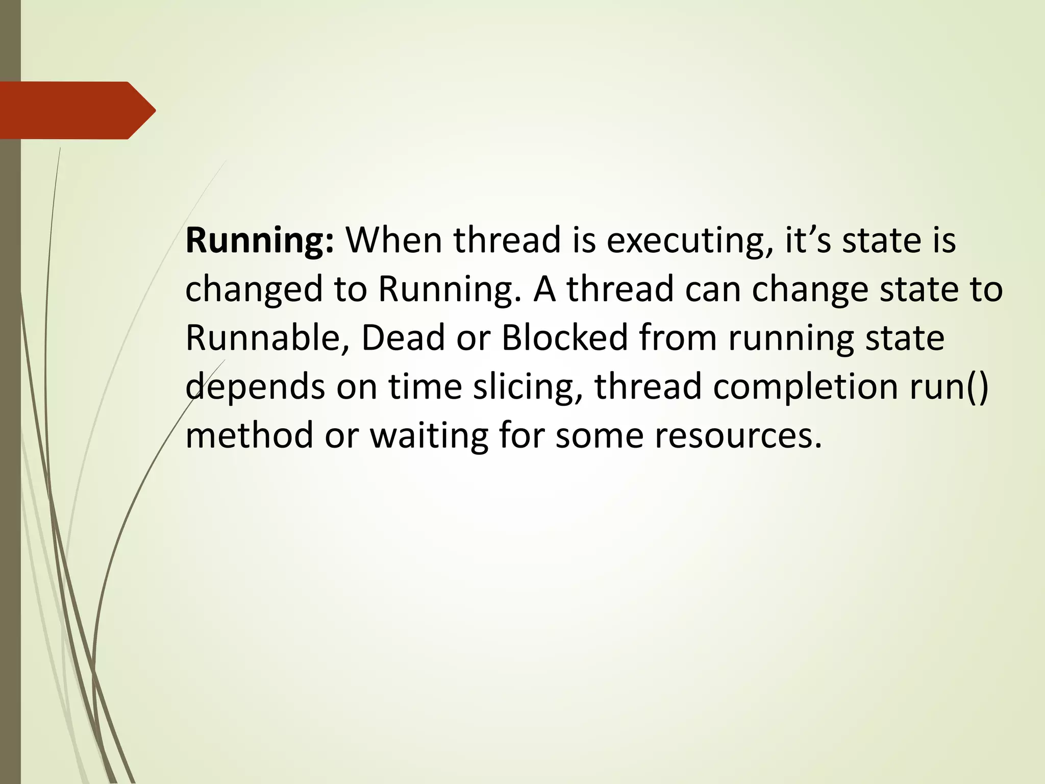 Running: When thread is executing, it’s state is
changed to Running. A thread can change state to
Runnable, Dead or Blocked from running state
depends on time slicing, thread completion run()
method or waiting for some resources.
 