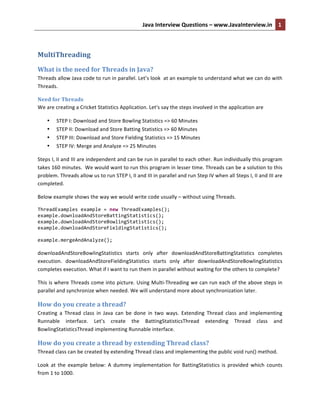 Java	
  Interview	
  Questions	
  –	
  www.JavaInterview.in	
   1	
  
	
  
MultiThreading	
  
What	
  is	
  the	
  need	
  for	
  Threads	
  in	
  Java?	
  
Threads	
  allow	
  Java	
  code	
  to	
  run	
  in	
  parallel.	
  Let’s	
  look	
  	
  at	
  an	
  example	
  to	
  understand	
  what	
  we	
  can	
  do	
  with	
  
Threads.	
  
Need	
  for	
  Threads	
  
We	
  are	
  creating	
  a	
  Cricket	
  Statistics	
  Application.	
  Let's	
  say	
  the	
  steps	
  involved	
  in	
  the	
  application	
  are	
  
• STEP	
  I:	
  Download	
  and	
  Store	
  Bowling	
  Statistics	
  =>	
  60	
  Minutes	
  
• STEP	
  II:	
  Download	
  and	
  Store	
  Batting	
  Statistics	
  =>	
  60	
  Minutes	
  
• STEP	
  III:	
  Download	
  and	
  Store	
  Fielding	
  Statistics	
  =>	
  15	
  Minutes	
  
• STEP	
  IV:	
  Merge	
  and	
  Analyze	
  =>	
  25	
  Minutes	
  
Steps	
  I,	
  II	
  and	
  III	
  are	
  independent	
  and	
  can	
  be	
  run	
  in	
  parallel	
  to	
  each	
  other.	
  Run	
  individually	
  this	
  program	
  
takes	
  160	
  minutes.	
  	
  We	
  would	
  want	
  to	
  run	
  this	
  program	
  in	
  lesser	
  time.	
  Threads	
  can	
  be	
  a	
  solution	
  to	
  this	
  
problem.	
  Threads	
  allow	
  us	
  to	
  run	
  STEP	
  I,	
  II	
  and	
  III	
  in	
  parallel	
  and	
  run	
  Step	
  IV	
  when	
  all	
  Steps	
  I,	
  II	
  and	
  III	
  are	
  
completed.	
  
Below	
  example	
  shows	
  the	
  way	
  we	
  would	
  write	
  code	
  usually	
  –	
  without	
  using	
  Threads.	
  	
  
ThreadExamples	
  example	
  =	
  new	
  ThreadExamples();	
  	
  	
  	
  	
  	
  	
  	
  	
  
example.downloadAndStoreBattingStatistics();	
  
example.downloadAndStoreBowlingStatistics();	
  
example.downloadAndStoreFieldingStatistics();	
  
	
  
example.mergeAndAnalyze();	
  
	
  
downloadAndStoreBowlingStatistics	
   starts	
   only	
   after	
   downloadAndStoreBattingStatistics	
   completes	
  
execution.	
   downloadAndStoreFieldingStatistics	
   starts	
   only	
   after	
   downloadAndStoreBowlingStatistics	
  
completes	
  execution.	
  What	
  if	
  I	
  want	
  to	
  run	
  them	
  in	
  parallel	
  without	
  waiting	
  for	
  the	
  others	
  to	
  complete?	
  
This	
  is	
  where	
  Threads	
  come	
  into	
  picture.	
  Using	
  Multi-­‐Threading	
  we	
  can	
  run	
  each	
  of	
  the	
  above	
  steps	
  in	
  
parallel	
  and	
  synchronize	
  when	
  needed.	
  We	
  will	
  understand	
  more	
  about	
  synchronization	
  later.	
  
How	
  do	
  you	
  create	
  a	
  thread?	
  
Creating	
   a	
   Thread	
   class	
   in	
   Java	
   can	
   be	
   done	
   in	
   two	
   ways.	
   Extending	
   Thread	
   class	
   and	
   implementing	
  
Runnable	
   interface.	
   Let’s	
   create	
   the	
   BattingStatisticsThread	
   extending	
   Thread	
   class	
   and	
  
BowlingStatisticsThread	
  implementing	
  Runnable	
  interface.	
  
How	
  do	
  you	
  create	
  a	
  thread	
  by	
  extending	
  Thread	
  class?	
  
Thread	
  class	
  can	
  be	
  created	
  by	
  extending	
  Thread	
  class	
  and	
  implementing	
  the	
  public	
  void	
  run()	
  method.	
  
Look	
   at	
   the	
   example	
   below:	
   A	
   dummy	
   implementation	
   for	
   BattingStatistics	
   is	
   provided	
   which	
   counts	
  
from	
  1	
  to	
  1000.	
  
 