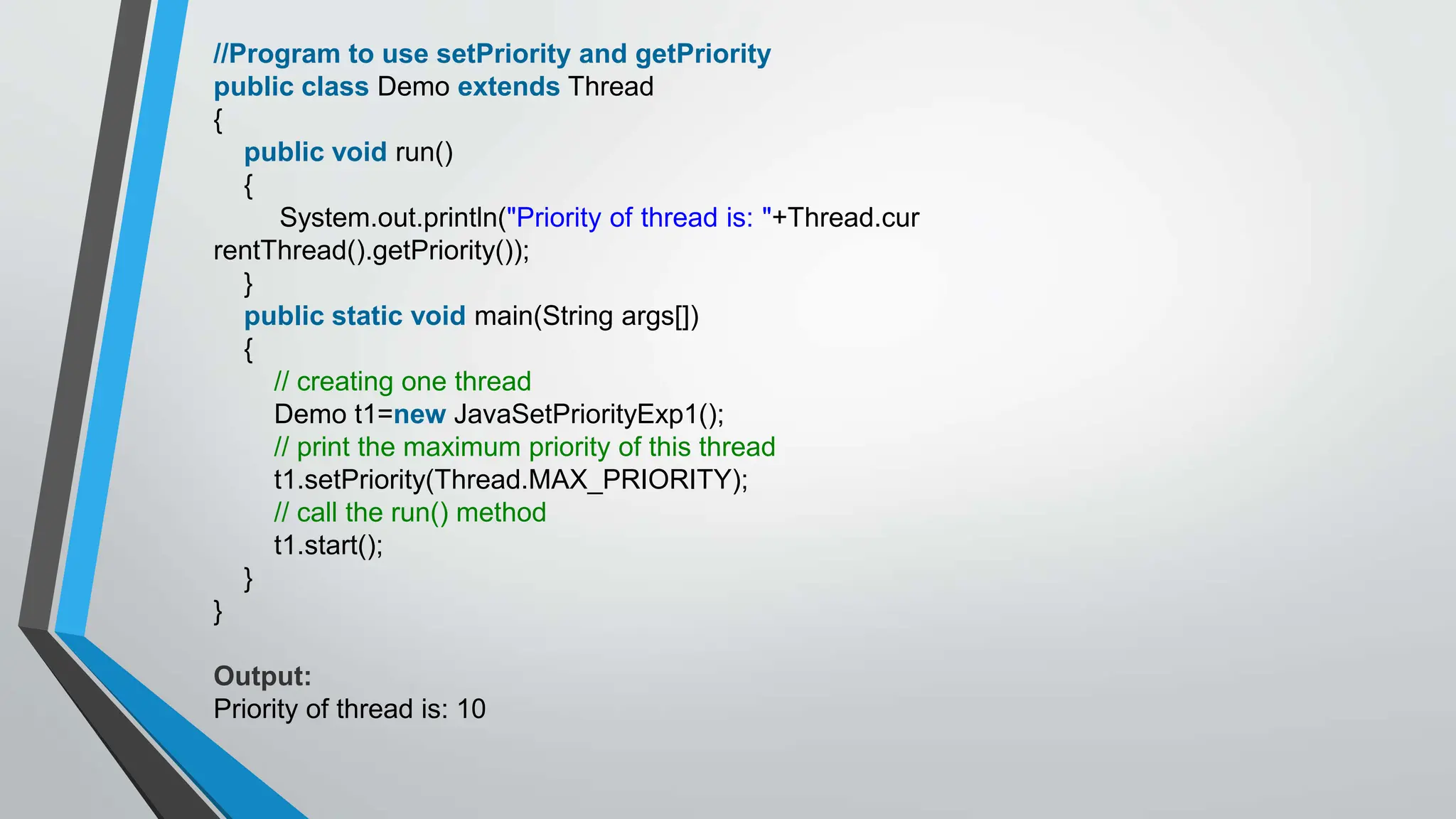 //Program to use setPriority and getPriority
public class Demo extends Thread
{
public void run()
{
System.out.println("Priority of thread is: "+Thread.cur
rentThread().getPriority());
}
public static void main(String args[])
{
// creating one thread
Demo t1=new JavaSetPriorityExp1();
// print the maximum priority of this thread
t1.setPriority(Thread.MAX_PRIORITY);
// call the run() method
t1.start();
}
}
Output:
Priority of thread is: 10
 