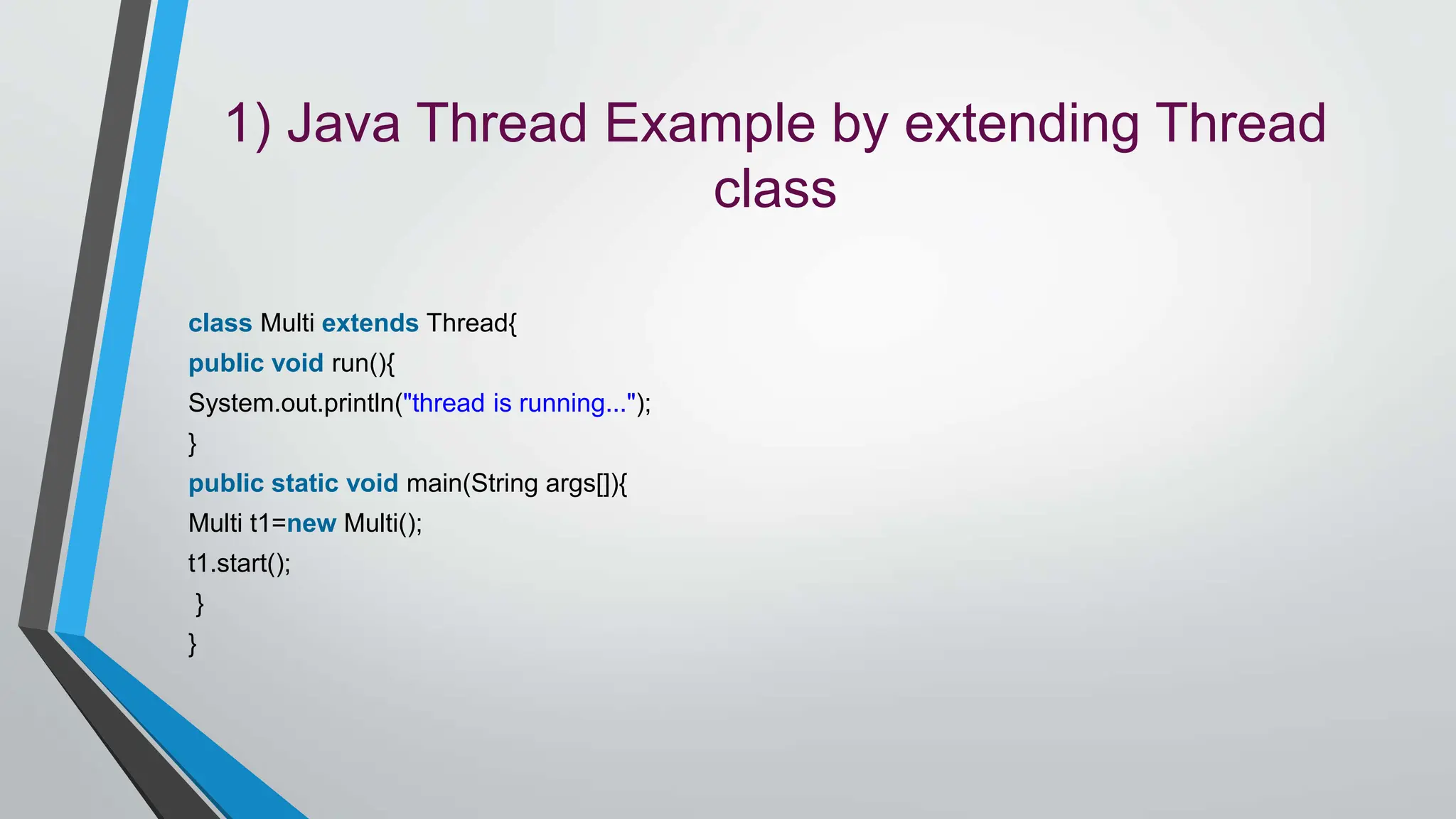 1) Java Thread Example by extending Thread
class
class Multi extends Thread{
public void run(){
System.out.println("thread is running...");
}
public static void main(String args[]){
Multi t1=new Multi();
t1.start();
}
}
 