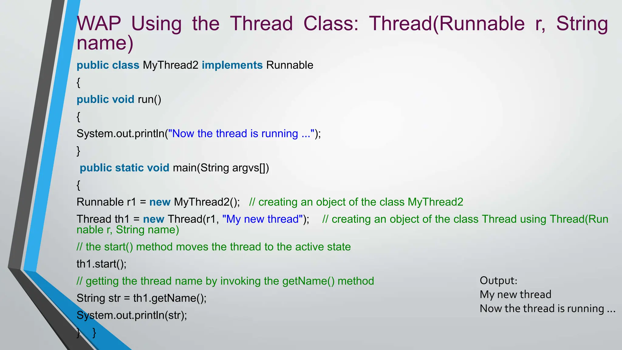 WAP Using the Thread Class: Thread(Runnable r, String
name)
public class MyThread2 implements Runnable
{
public void run()
{
System.out.println("Now the thread is running ...");
}
public static void main(String argvs[])
{
Runnable r1 = new MyThread2(); // creating an object of the class MyThread2
Thread th1 = new Thread(r1, "My new thread"); // creating an object of the class Thread using Thread(Run
nable r, String name)
// the start() method moves the thread to the active state
th1.start();
// getting the thread name by invoking the getName() method
String str = th1.getName();
System.out.println(str);
} }
Output:
My new thread
Now the thread is running ...
 