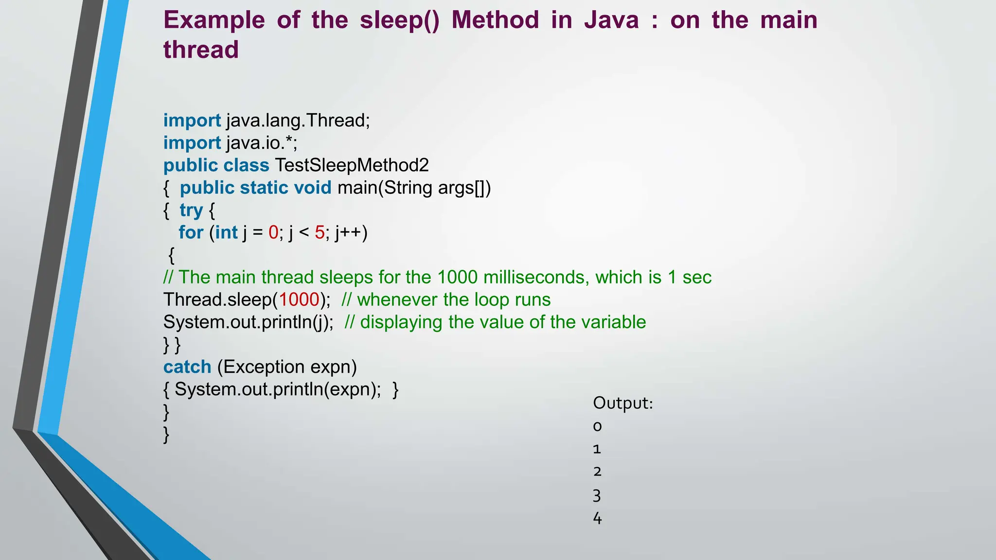 Example of the sleep() Method in Java : on the main
thread
import java.lang.Thread;
import java.io.*;
public class TestSleepMethod2
{ public static void main(String args[])
{ try {
for (int j = 0; j < 5; j++)
{
// The main thread sleeps for the 1000 milliseconds, which is 1 sec
Thread.sleep(1000); // whenever the loop runs
System.out.println(j); // displaying the value of the variable
} }
catch (Exception expn)
{ System.out.println(expn); }
}
}
Output:
0
1
2
3
4
 