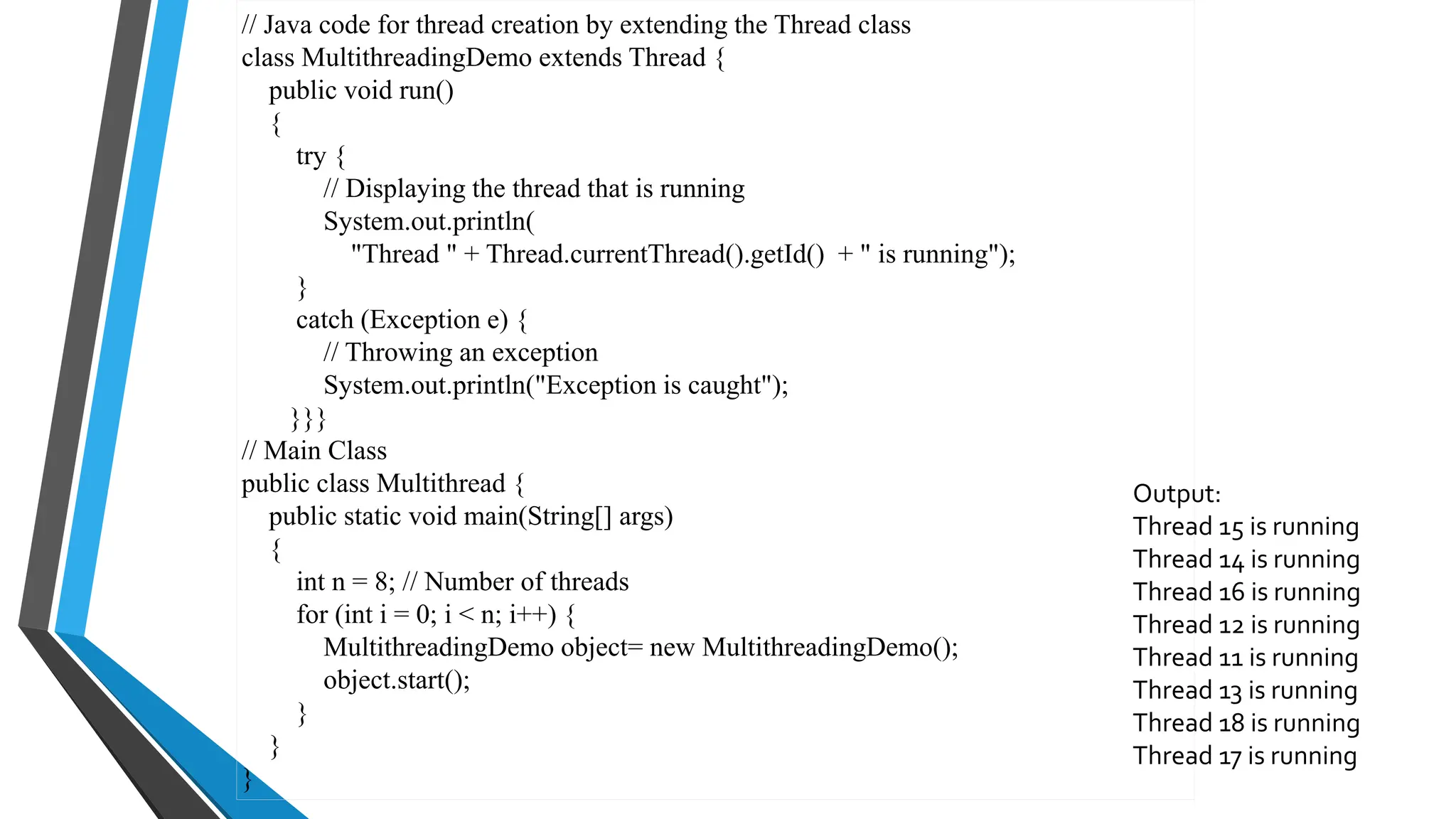 // Java code for thread creation by extending the Thread class
class MultithreadingDemo extends Thread {
public void run()
{
try {
// Displaying the thread that is running
System.out.println(
"Thread " + Thread.currentThread().getId() + " is running");
}
catch (Exception e) {
// Throwing an exception
System.out.println("Exception is caught");
}}}
// Main Class
public class Multithread {
public static void main(String[] args)
{
int n = 8; // Number of threads
for (int i = 0; i < n; i++) {
MultithreadingDemo object= new MultithreadingDemo();
object.start();
}
}
}
Output:
Thread 15 is running
Thread 14 is running
Thread 16 is running
Thread 12 is running
Thread 11 is running
Thread 13 is running
Thread 18 is running
Thread 17 is running
 