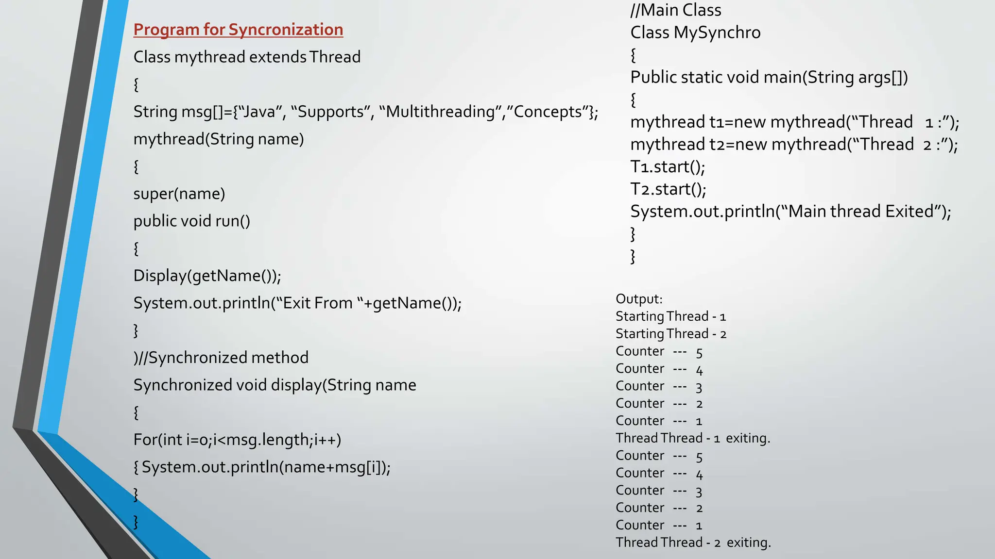 Program for Syncronization
Class mythread extendsThread
{
String msg[]={“Java”, “Supports”, “Multithreading”,”Concepts”};
mythread(String name)
{
super(name)
public void run()
{
Display(getName());
System.out.println(“Exit From “+getName());
}
)//Synchronized method
Synchronized void display(String name
{
For(int i=0;i<msg.length;i++)
{ System.out.println(name+msg[i]);
}
}
//Main Class
Class MySynchro
{
Public static void main(String args[])
{
mythread t1=new mythread(“Thread 1 :”);
mythread t2=new mythread(“Thread 2 :”);
T1.start();
T2.start();
System.out.println(“Main thread Exited”);
}
}
Output:
StartingThread - 1
StartingThread - 2
Counter --- 5
Counter --- 4
Counter --- 3
Counter --- 2
Counter --- 1
ThreadThread - 1 exiting.
Counter --- 5
Counter --- 4
Counter --- 3
Counter --- 2
Counter --- 1
ThreadThread - 2 exiting.
 