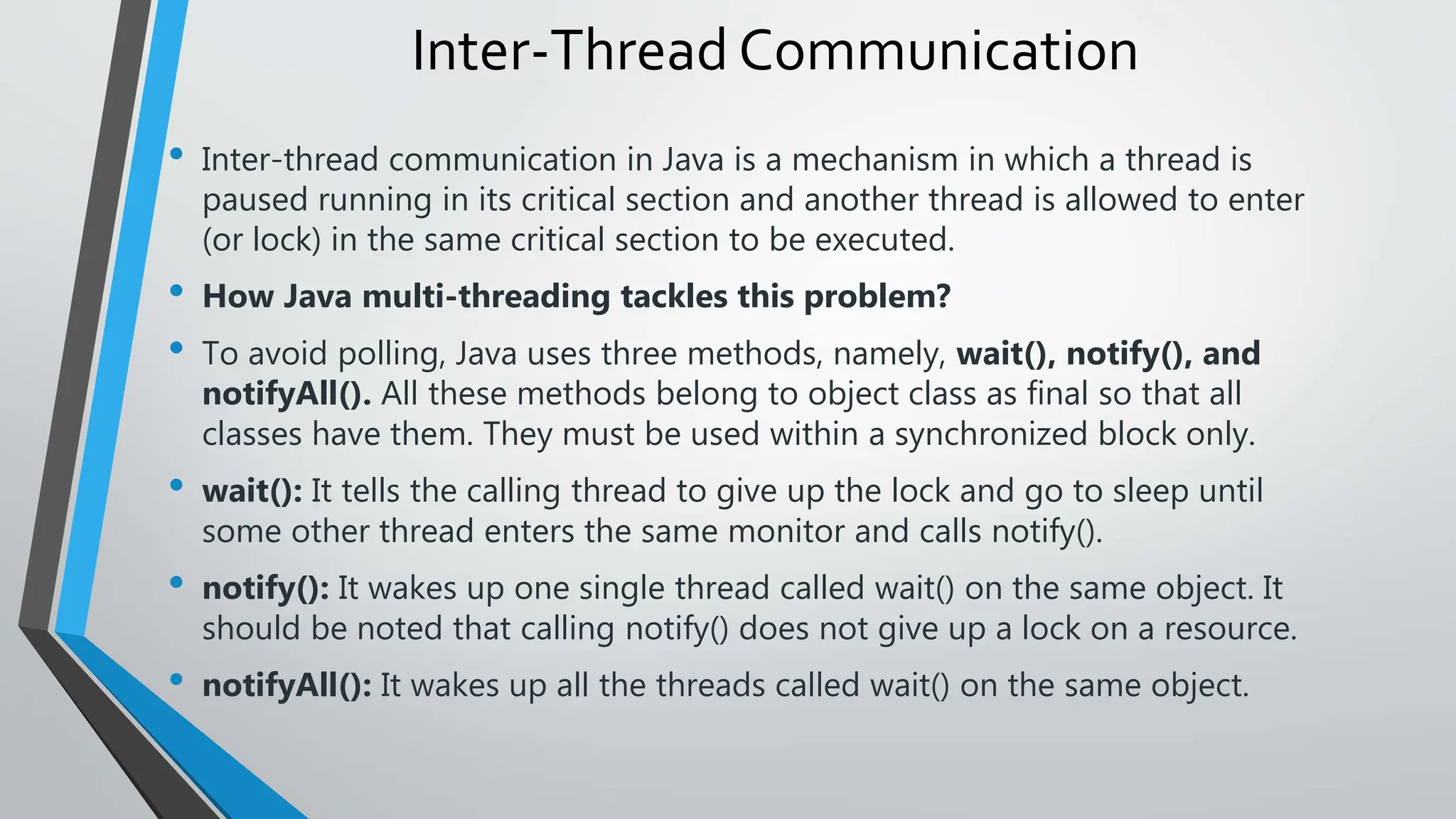 Inter-Thread Communication
• Inter-thread communication in Java is a mechanism in which a thread is
paused running in its critical section and another thread is allowed to enter
(or lock) in the same critical section to be executed.
• How Java multi-threading tackles this problem?
• To avoid polling, Java uses three methods, namely, wait(), notify(), and
notifyAll(). All these methods belong to object class as final so that all
classes have them. They must be used within a synchronized block only.
• wait(): It tells the calling thread to give up the lock and go to sleep until
some other thread enters the same monitor and calls notify().
• notify(): It wakes up one single thread called wait() on the same object. It
should be noted that calling notify() does not give up a lock on a resource.
• notifyAll(): It wakes up all the threads called wait() on the same object.
 