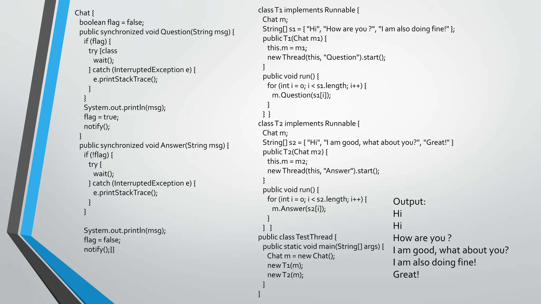 Chat {
boolean flag = false;
public synchronized void Question(String msg) {
if (flag) {
try {class
wait();
} catch (InterruptedException e) {
e.printStackTrace();
}
}
System.out.println(msg);
flag = true;
notify();
}
public synchronized void Answer(String msg) {
if (!flag) {
try {
wait();
} catch (InterruptedException e) {
e.printStackTrace();
}
}
System.out.println(msg);
flag = false;
notify();}}
classT1 implements Runnable {
Chat m;
String[] s1 = { "Hi", "How are you ?", "I am also doing fine!" };
publicT1(Chat m1) {
this.m = m1;
newThread(this, "Question").start();
}
public void run() {
for (int i = 0; i < s1.length; i++) {
m.Question(s1[i]);
}
} }
classT2 implements Runnable {
Chat m;
String[] s2 = { "Hi", "I am good, what about you?", "Great!" }
publicT2(Chat m2) {
this.m = m2;
newThread(this, "Answer").start();
}
public void run() {
for (int i = 0; i < s2.length; i++) {
m.Answer(s2[i]);
}
} }
public classTestThread {
public static void main(String[] args) {
Chat m = new Chat();
newT1(m);
newT2(m);
}
}
Output:
Hi
Hi
How are you ?
I am good, what about you?
I am also doing fine!
Great!
 