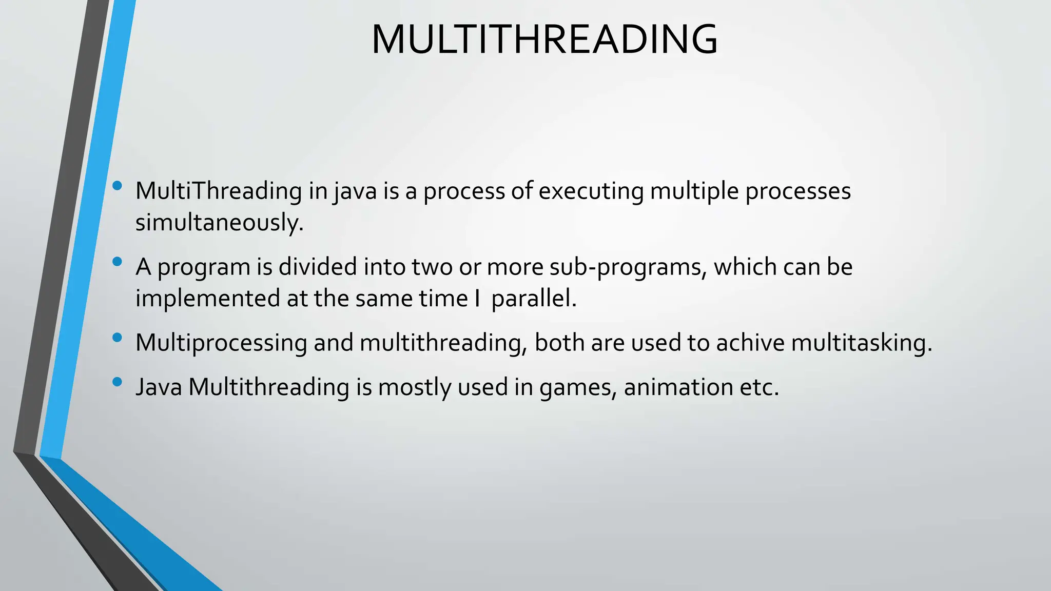 MULTITHREADING
• MultiThreading in java is a process of executing multiple processes
simultaneously.
• A program is divided into two or more sub-programs, which can be
implemented at the same time I parallel.
• Multiprocessing and multithreading, both are used to achive multitasking.
• Java Multithreading is mostly used in games, animation etc.
 