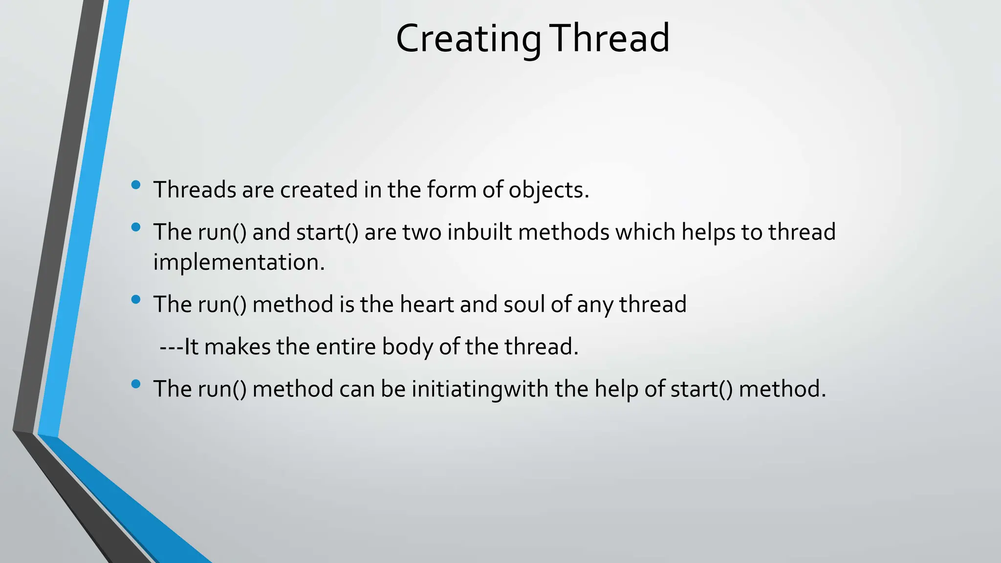 CreatingThread
• Threads are created in the form of objects.
• The run() and start() are two inbuilt methods which helps to thread
implementation.
• The run() method is the heart and soul of any thread
---It makes the entire body of the thread.
• The run() method can be initiatingwith the help of start() method.
 