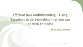 Efficient Java Multithreading – Using
Executors to do everything that you can
do with Threads!
- By Arun K. Mehra
 