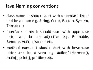 Java Naming conventions
• class name: It should start with uppercase letter
and be a noun e.g. String, Color, Button, System,
Thread etc.
• interface name: It should start with uppercase
letter and be an adjective e.g. Runnable,
Remote, ActionListener etc.
• method name: It should start with lowercase
letter and be a verb e.g. actionPerformed(),
main(), print(), println() etc.
 