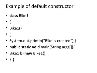 Example of default constructor
• class Bike1
• {
• Bike1()
• {
• System.out.println("Bike is created");}
• public static void main(String args[]){
• Bike1 b=new Bike1();
• } }
 