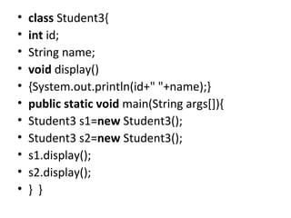 • class Student3{
• int id;
• String name;
• void display()
• {System.out.println(id+" "+name);}
• public static void main(String args[]){
• Student3 s1=new Student3();
• Student3 s2=new Student3();
• s1.display();
• s2.display();
• } }
 