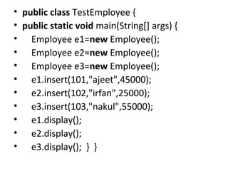 • public class TestEmployee {  
• public static void main(String[] args) {  
•     Employee e1=new Employee();  
•     Employee e2=new Employee();  
•     Employee e3=new Employee();  
•     e1.insert(101,"ajeet",45000);  
•     e2.insert(102,"irfan",25000);  
•     e3.insert(103,"nakul",55000);  
•     e1.display();  
•     e2.display();  
•     e3.display();  }  }  
 