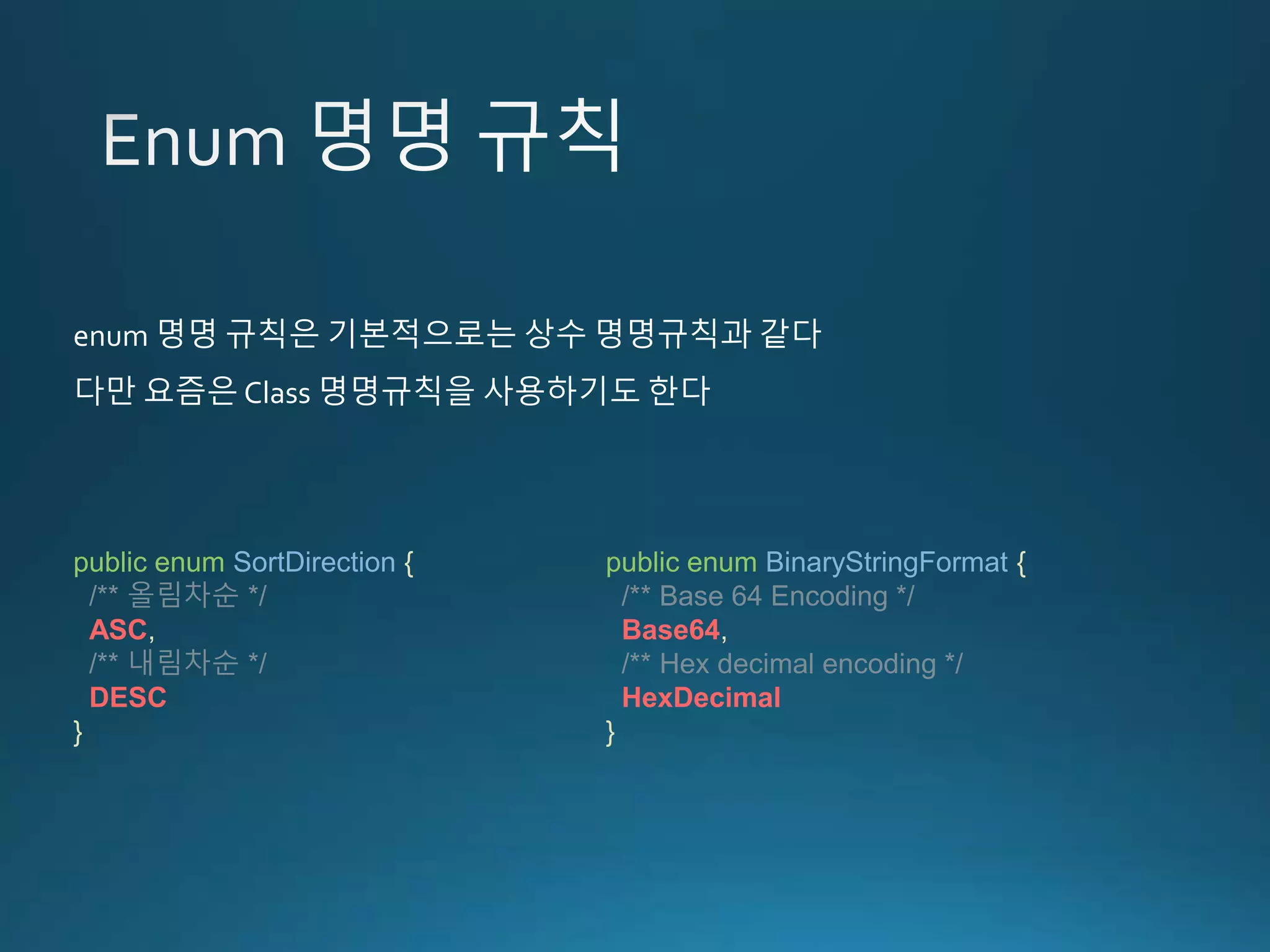 public enum BinaryStringFormat { /** Base 64 Encoding */ Base64, /** Hex decimal encoding */ HexDecimal } public enum SortDirection { /** 올림차순 */ ASC, /** 내림차순 */ DESC } enum 명명 규칙은 기본적으로는 상수 명명규칙과 같다 다만 요즘은 Class 명명규칙을 사용하기도 한다 