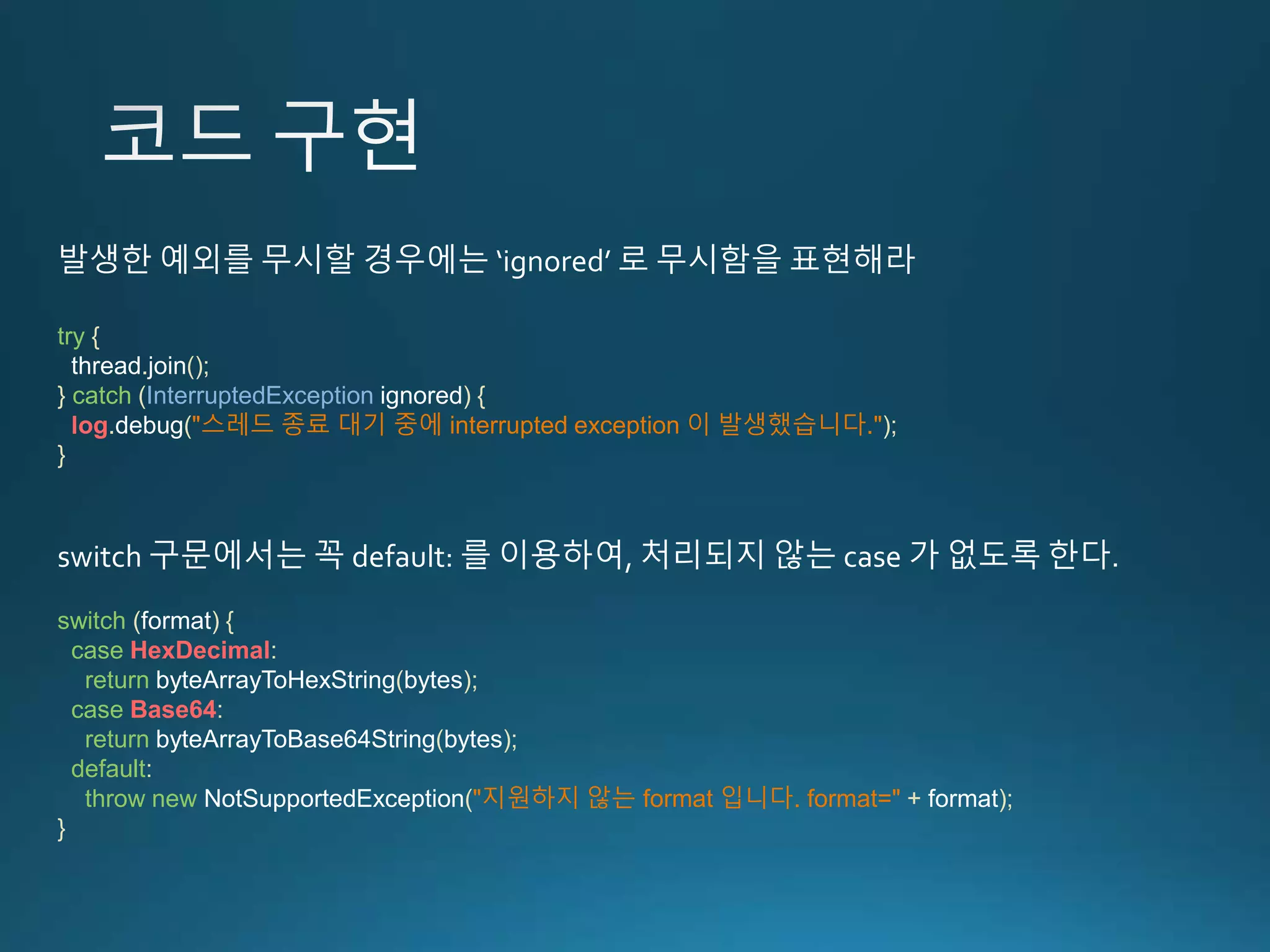 try { thread.join(); } catch (InterruptedException ignored) { log.debug("스레드 종료 대기 중에 interrupted exception 이 발생했습니다."); } 발생한 예외를 무시할 경우에는 ‘ignored’ 로 무시함을 표현해라 switch (format) { case HexDecimal: return byteArrayToHexString(bytes); case Base64: return byteArrayToBase64String(bytes); default: throw new NotSupportedException("지원하지 않는 format 입니다. format=" + format); } switch 구문에서는 꼭 default: 를 이용하여, 처리되지 않는 case 가 없도록 한다. 