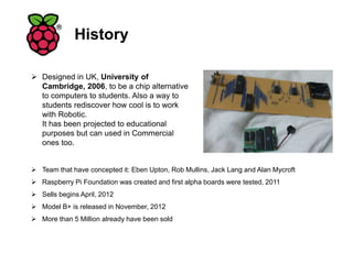 History
 Designed in UK, University of
Cambridge, 2006, to be a chip alternative
to computers to students. Also a way to
students rediscover how cool is to work
with Robotic.
It has been projected to educational
purposes but can used in Commercial
ones too.
 Team that have concepted it: Eben Upton, Rob Mullins, Jack Lang and Alan Mycroft
 Raspberry Pi Foundation was created and first alpha boards were tested, 2011
 Sells begins April, 2012
 Model B+ is released in November, 2012
 More than 5 Million already have been sold
 