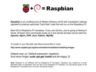 Raspbian is an unofficial port of Debian Wheezy armhf with compilation settings
adjusted to produce optimized "hard float" code that will run on the Raspberry Pi.
Note: Raspbian is not affiliated with the Raspberry Pi Foundation. Raspbian was created by a small,
dedicated team of developers that are fans of the Raspberry Pi hardware, the educational goals of the
Raspberry Pi Foundation and, of course, the Debian Project.
Best OS to Raspberry Pi nowadays. If you use Ubuntu, you’re going to feeling in
home. All basic Unix commands works on it and almost all basic server-side too:
Apache, Nginx, PHP, Java, Python, MySQL
Default user: pi / Default password: raspberry
And never forget: sudo apt-get install and be happy :D
To install it in your MicroSD card (Recommend 8Gb or more)
http://www.raspberrypi.org/documentation/installation/installing-images
 