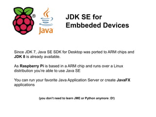 JDK SE for
Embbeded Devices
Since JDK 7, Java SE SDK for Desktop was ported to ARM chips and
JDK 8 is already available.
As Raspberry Pi is based in a ARM chip and runs over a Linux
distribution you’re able to use Java SE
You can run your favorite Java Application Server or create JavaFX
applications
(you don’t need to learn JME or Python anymore :D!)
 