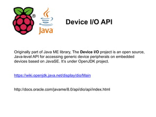Device I/O API
Originally part of Java ME library, The Device I/O project is an open source,
Java-level API for accessing generic device peripherals on embedded
devices based on JavaSE. It’s under OpenJDK project.
https://wiki.openjdk.java.net/display/dio/Main
http://docs.oracle.com/javame/8.0/api/dio/api/index.html
 